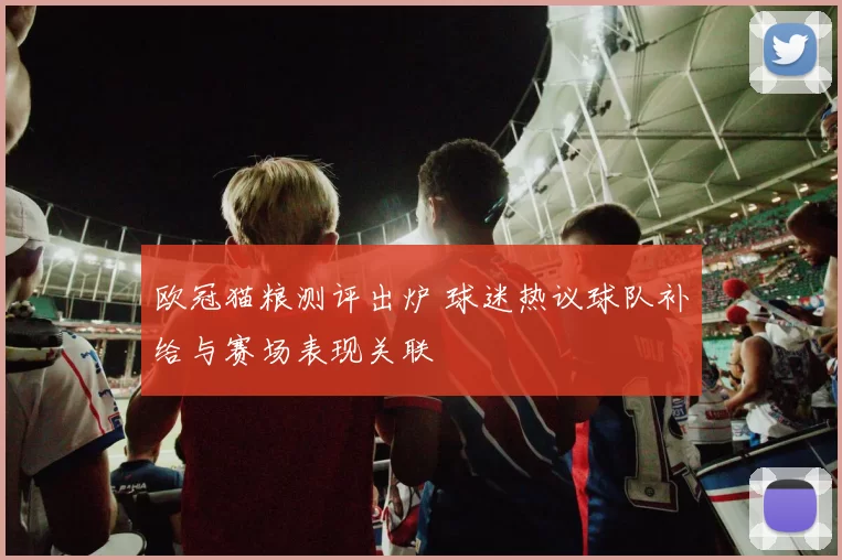 欧冠猫粮测评出炉 球迷热议球队补给与赛场表现关联