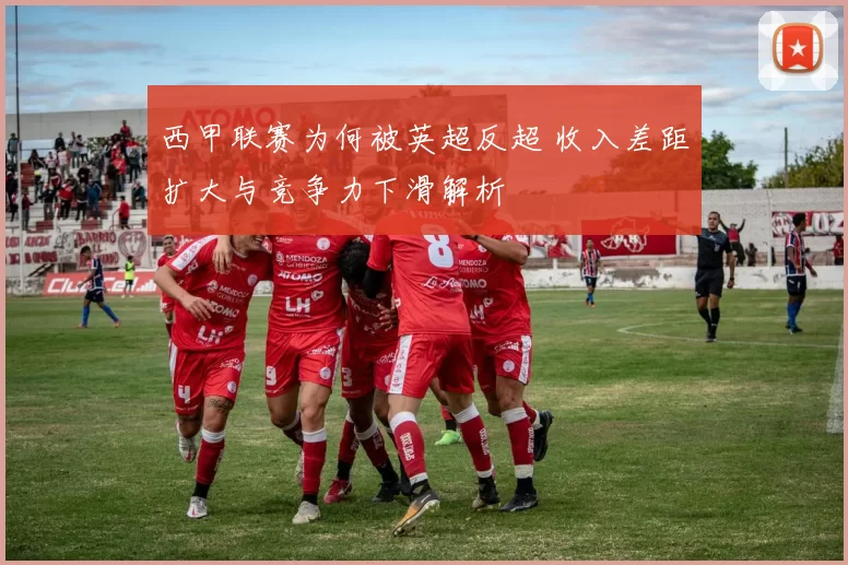 西甲联赛为何被英超反超 收入差距扩大与竞争力下滑解析