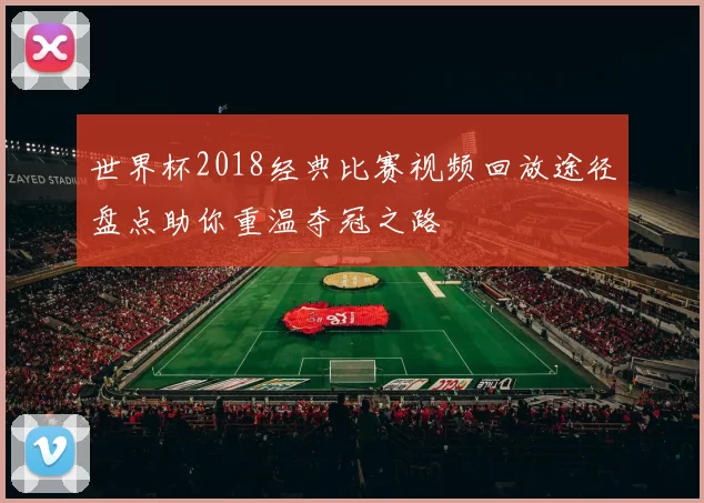 世界杯2018经典比赛视频回放途径盘点助你重温夺冠之路