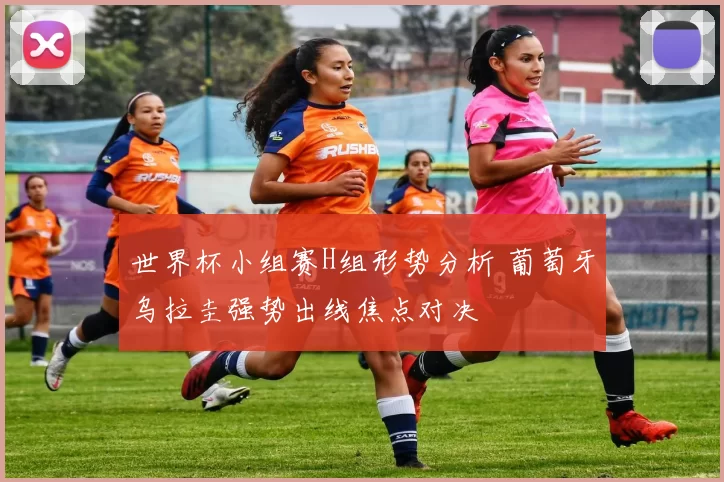 世界杯小组赛H组形势分析 葡萄牙乌拉圭强势出线焦点对决