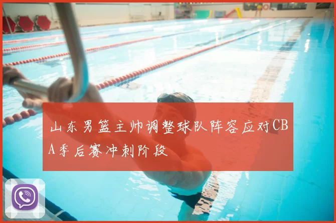 山东男篮主帅调整球队阵容应对CBA季后赛冲刺阶段