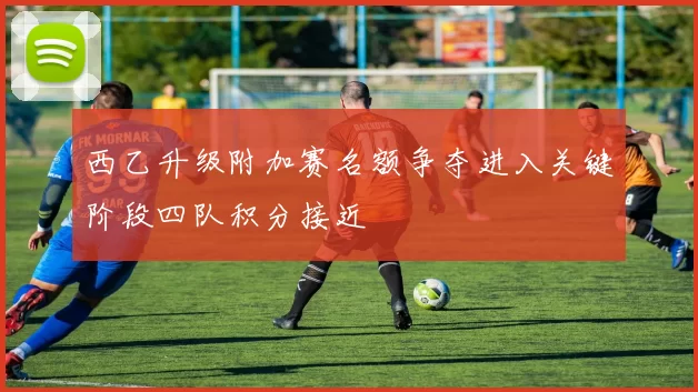 西乙升级附加赛名额争夺进入关键阶段四队积分接近