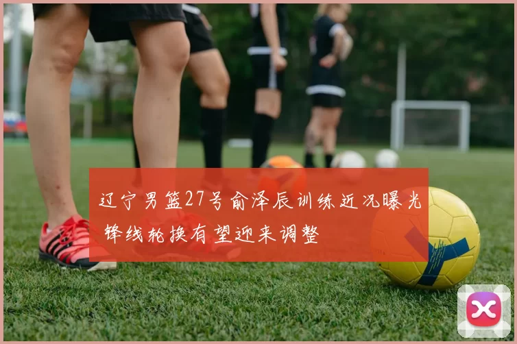 辽宁男篮27号俞泽辰训练近况曝光 锋线轮换有望迎来调整