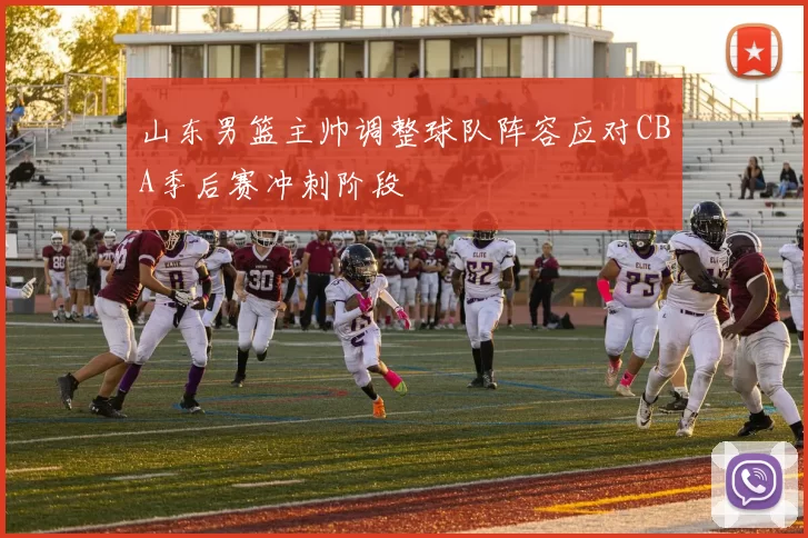 山东男篮主帅调整球队阵容应对CBA季后赛冲刺阶段