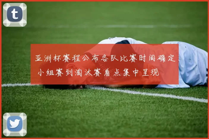 亚洲杯赛程公布各队比赛时间确定 小组赛到淘汰赛看点集中呈现