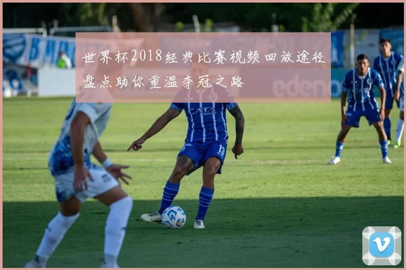 世界杯2018经典比赛视频回放途径盘点助你重温夺冠之路