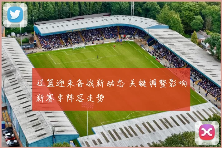 辽篮迎来备战新动态 关键调整影响新赛季阵容走势