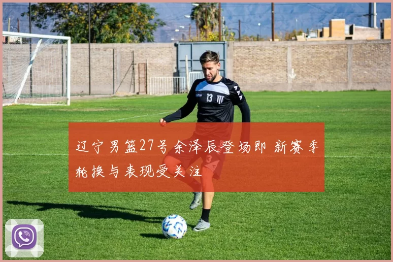 辽宁男篮27号余泽辰登场即 新赛季轮换与表现受关注