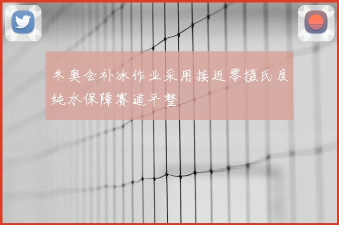 冬奥会补冰作业采用接近零摄氏度纯水保障赛道平整
