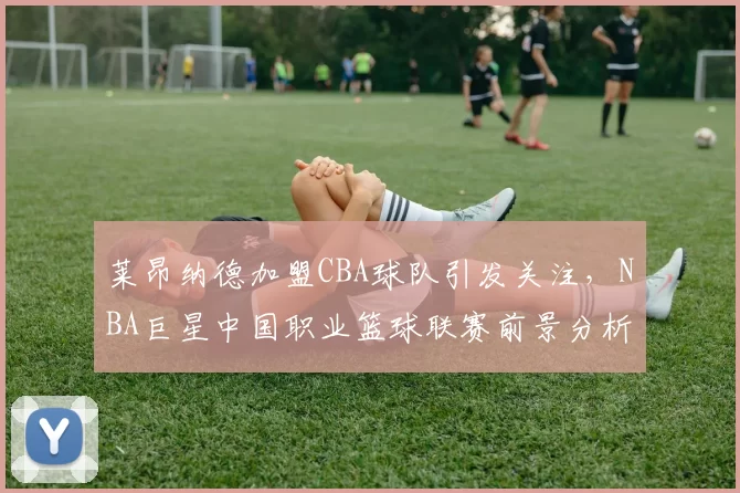 莱昂纳德加盟CBA球队引发关注，NBA巨星中国职业篮球联赛前景分析