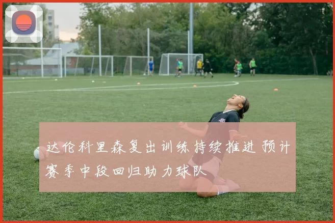 达伦科里森复出训练持续推进 预计赛季中段回归助力球队