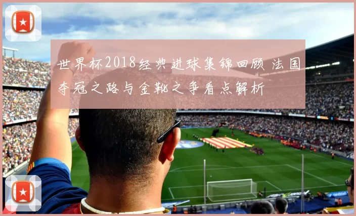 世界杯2018经典进球集锦回顾 法国夺冠之路与金靴之争看点解析