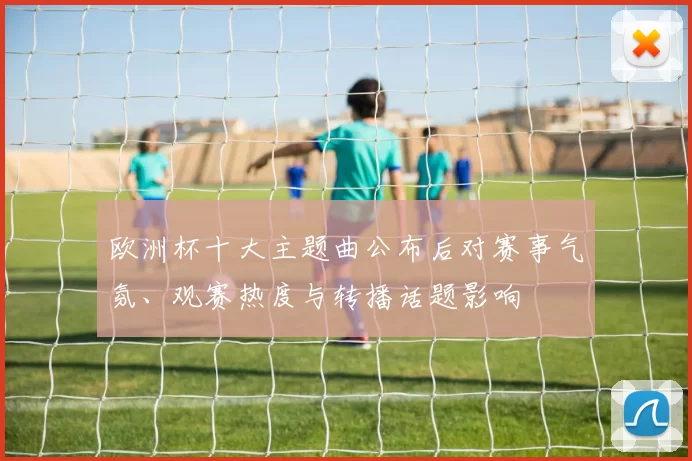 欧洲杯十大主题曲公布后对赛事气氛、观赛热度与转播话题影响