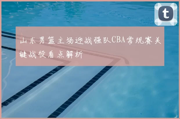 山东男篮主场迎战强队CBA常规赛关键战役看点解析