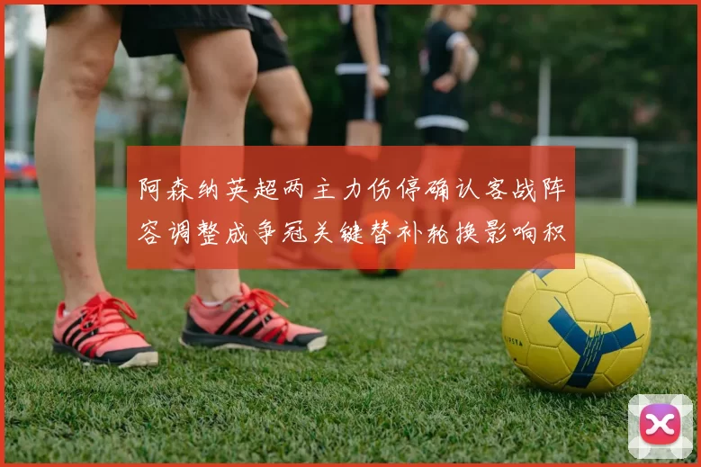 阿森纳英超两主力伤停确认客战阵容调整成争冠关键替补轮换影响积分争夺