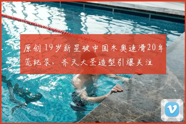 原创 19岁新星破中国冬奥速滑20年荒纪录，齐天大圣造型引爆关注