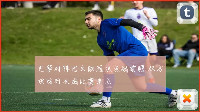 巴萨对阵尤文欧冠焦点战前瞻 双方攻防对决成比赛看点