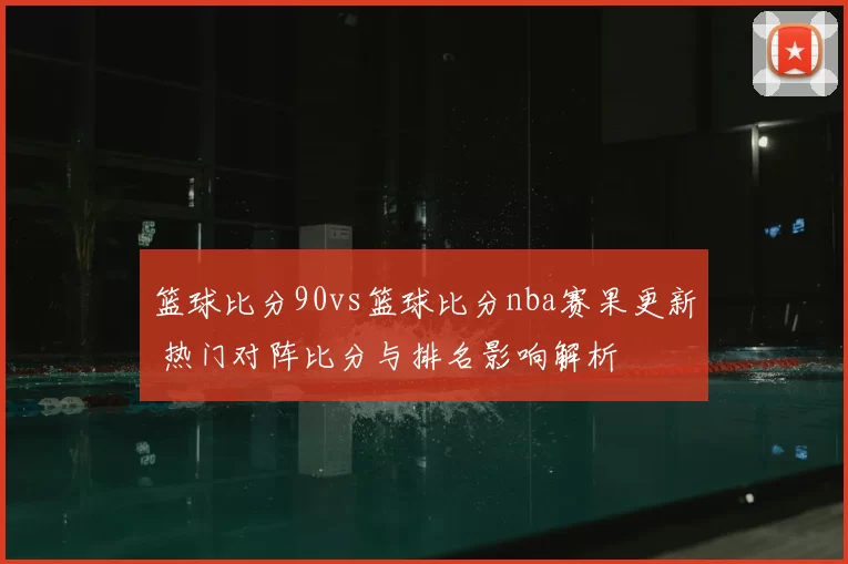 篮球比分90vs篮球比分nba赛果更新 热门对阵比分与排名影响解析