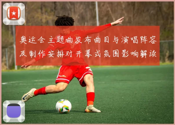 奥运会主题曲发布曲目与演唱阵容及制作安排对开幕式氛围影响解读