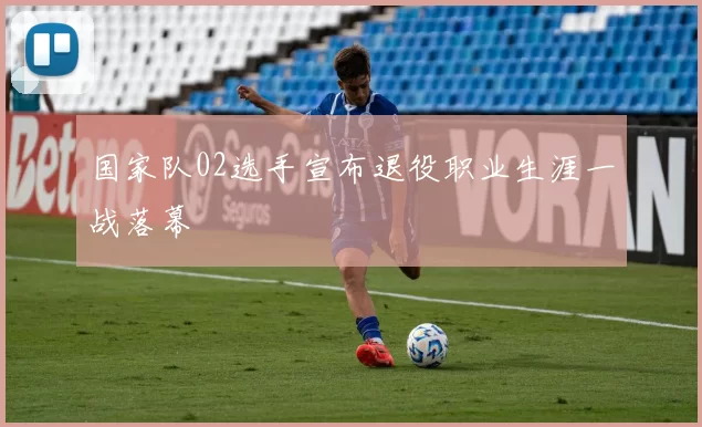 国家队02选手宣布退役职业生涯一战落幕