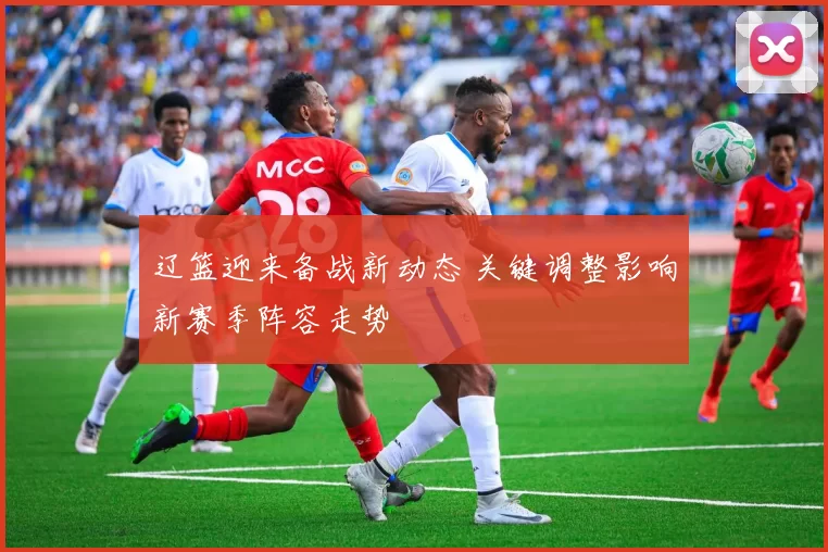 辽篮迎来备战新动态 关键调整影响新赛季阵容走势