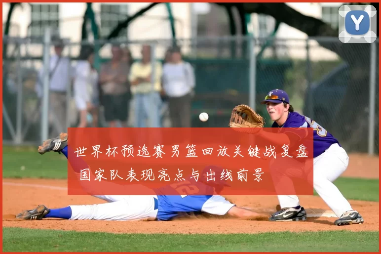 世界杯预选赛男篮回放关键战复盘 国家队表现亮点与出线前景