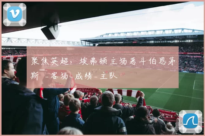 聚焦英超，埃弗顿主场恶斗伯恩茅斯~_客场_成绩_主队