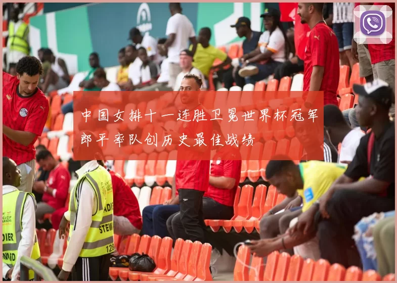 中国女排十一连胜卫冕世界杯冠军郎平率队创历史最佳战绩