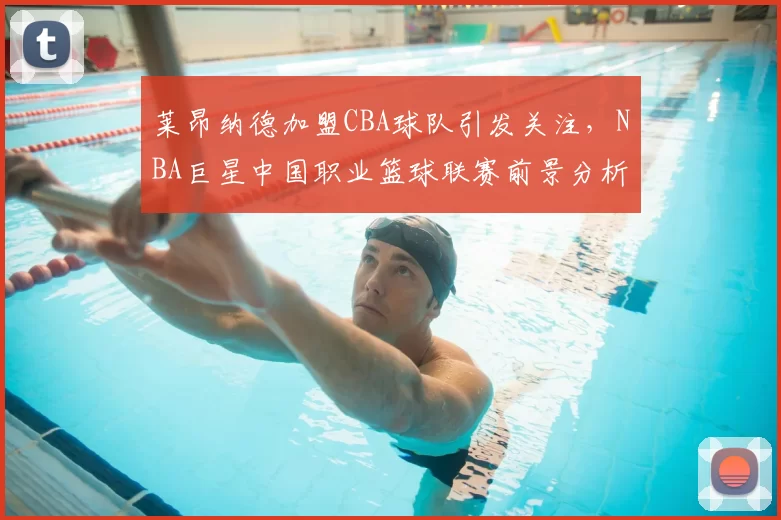 莱昂纳德加盟CBA球队引发关注，NBA巨星中国职业篮球联赛前景分析