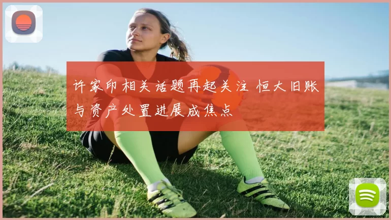 许家印相关话题再起关注 恒大旧账与资产处置进展成焦点