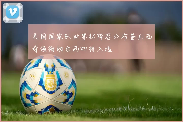 美国国家队世界杯阵容公布普利西奇领衔切尔西四将入选