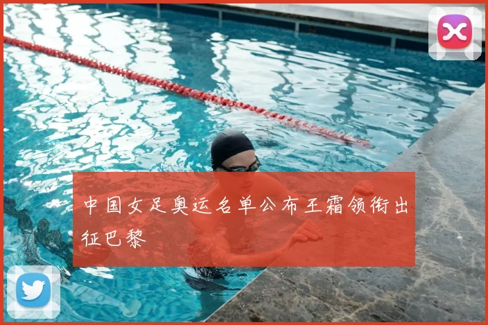 中国女足奥运名单公布王霜领衔出征巴黎