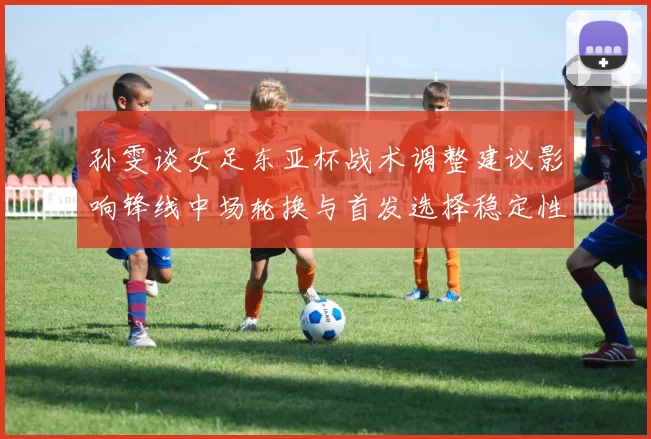 孙雯谈女足东亚杯战术调整建议影响锋线中场轮换与首发选择稳定性