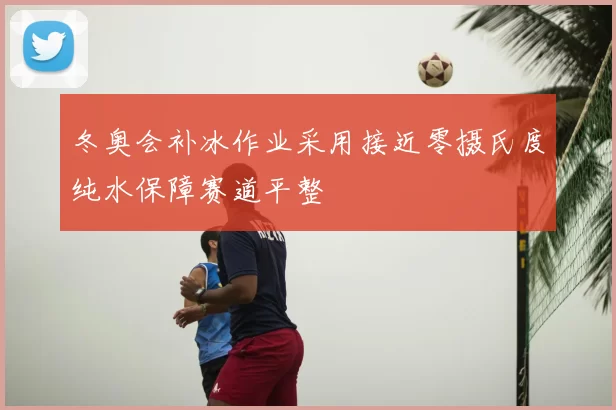冬奥会补冰作业采用接近零摄氏度纯水保障赛道平整