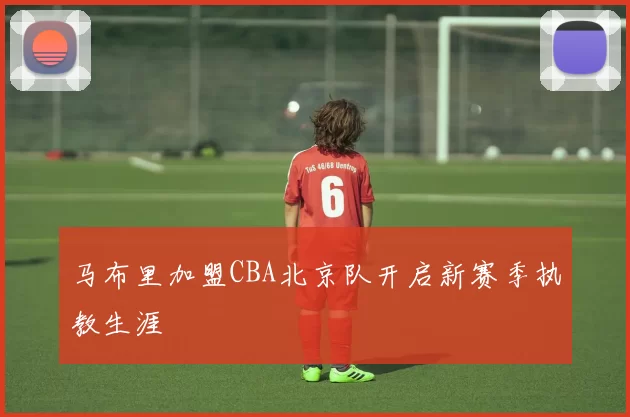马布里加盟CBA北京队开启新赛季执教生涯
