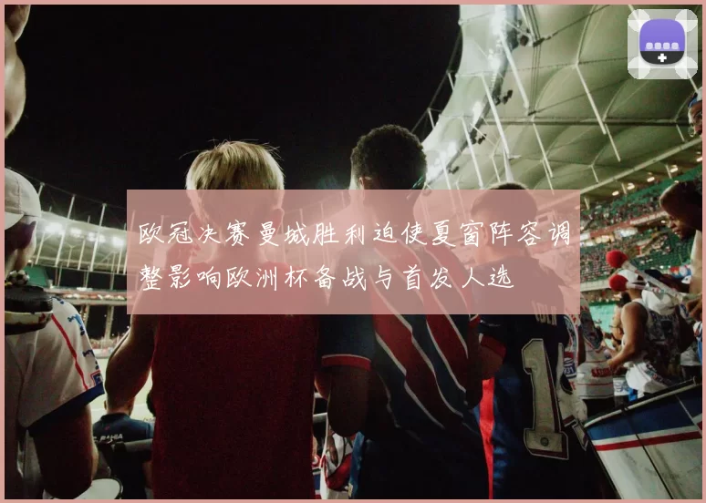 欧冠决赛曼城胜利迫使夏窗阵容调整影响欧洲杯备战与首发人选