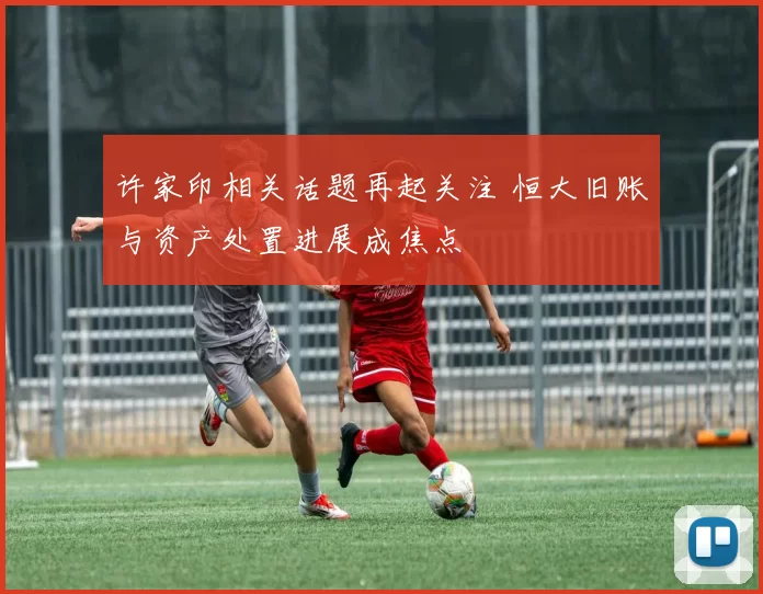 许家印相关话题再起关注 恒大旧账与资产处置进展成焦点