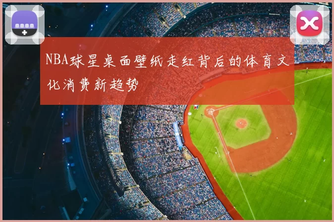 NBA球星桌面壁纸走红背后的体育文化消费新趋势