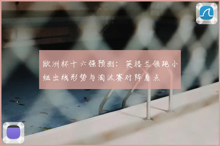 欧洲杯十六强预测：英格兰领跑小组出线形势与淘汰赛对阵看点