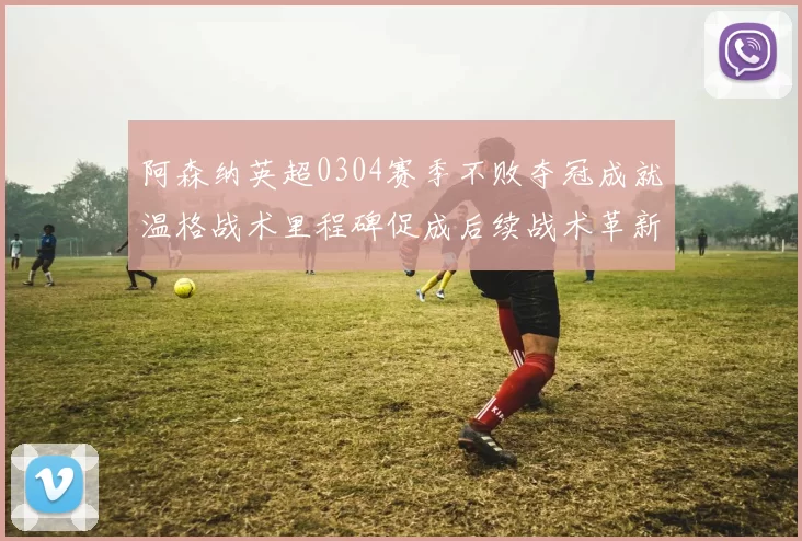 阿森纳英超0304赛季不败夺冠成就温格战术里程碑促成后续战术革新