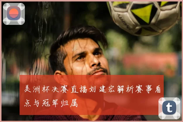 美洲杯决赛直播刘建宏解析赛事看点与冠军归属