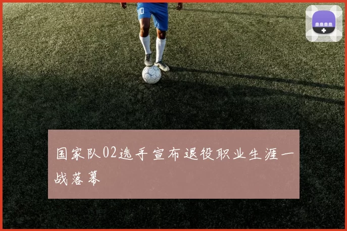 国家队02选手宣布退役职业生涯一战落幕