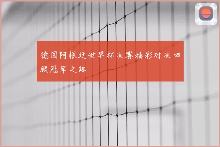 德国阿根廷世界杯决赛精彩对决回顾冠军之路