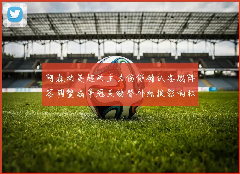 阿森纳英超两主力伤停确认客战阵容调整成争冠关键替补轮换影响积分争夺