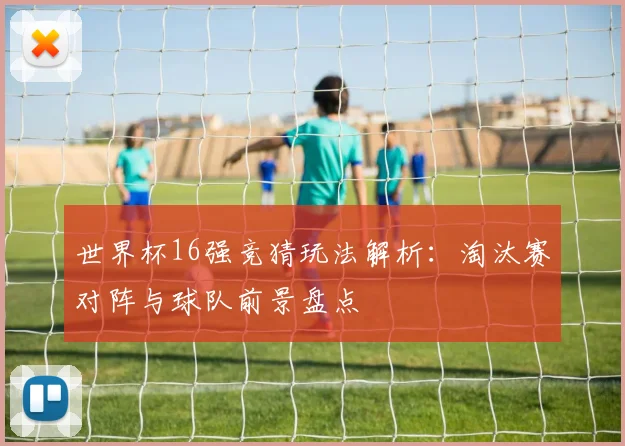 世界杯16强竞猜玩法解析：淘汰赛对阵与球队前景盘点