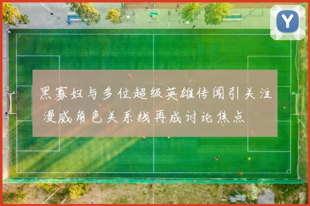 黑寡妇与多位超级英雄传闻引关注 漫威角色关系线再成讨论焦点