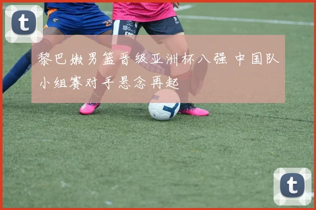 黎巴嫩男篮晋级亚洲杯八强 中国队小组赛对手悬念再起