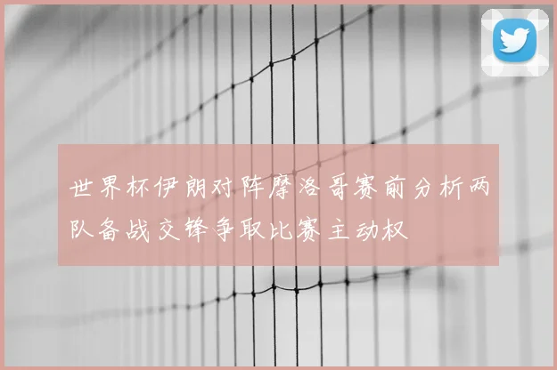 世界杯伊朗对阵摩洛哥赛前分析两队备战交锋争取比赛主动权