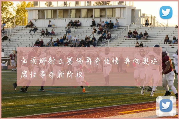 黄雨婷射击赛场再夺佳绩 奔向奥运席位争夺新阶段