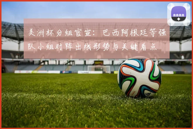美洲杯分组官宣：巴西阿根廷等强队小组对阵出线形势与关键看点